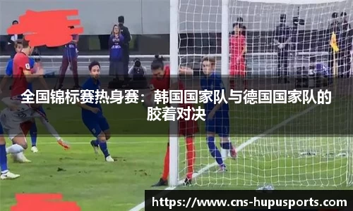 全国锦标赛热身赛：韩国国家队与德国国家队的胶着对决